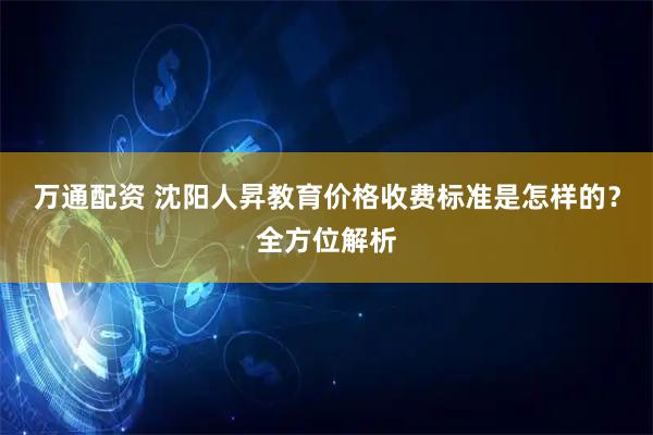 万通配资 沈阳人昇教育价格收费标准是怎样的？全方位解析