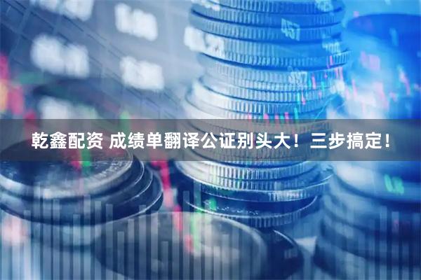 乾鑫配资 成绩单翻译公证别头大！三步搞定！