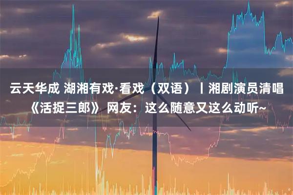 云天华成 湖湘有戏·看戏（双语）丨湘剧演员清唱《活捉三郎》 网友：这么随意又这么动听~