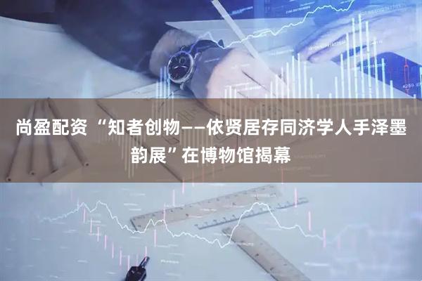 尚盈配资 “知者创物——依贤居存同济学人手泽墨韵展”在博物馆揭幕