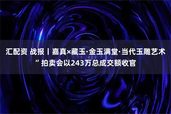 汇配资 战报丨嘉真×藏玉·金玉满堂·当代玉雕艺术”拍卖会以243万总成交额收官