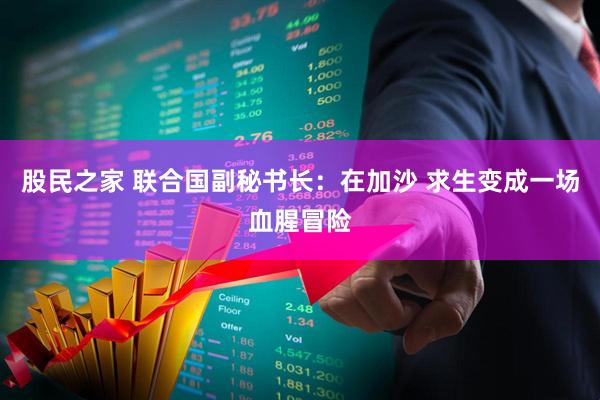 股民之家 联合国副秘书长：在加沙 求生变成一场血腥冒险
