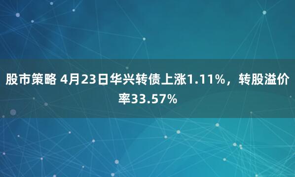 股市策略 4月23日华兴转债上涨1.11%，转股溢价率33.57%