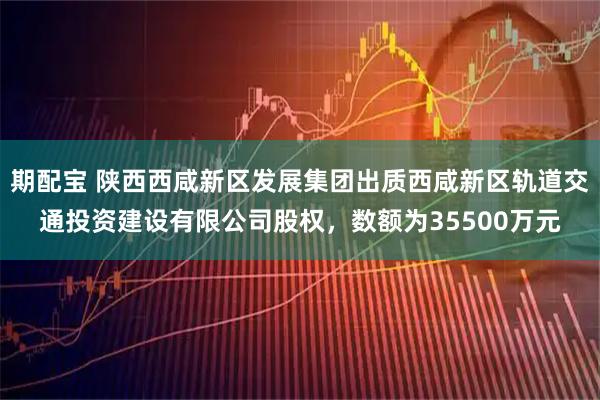 期配宝 陕西西咸新区发展集团出质西咸新区轨道交通投资建设有限公司股权，数额为35500万元