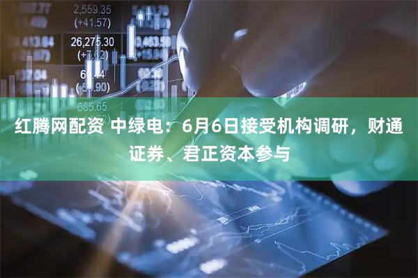 红腾网配资 中绿电：6月6日接受机构调研，财通证券、君正资本参与