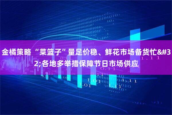 金橘策略 “菜篮子”量足价稳、鲜花市场备货忙 各地多举措保障节日市场供应