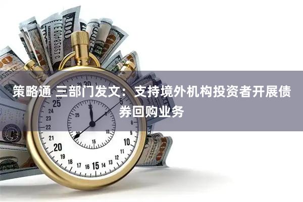 策略通 三部门发文：支持境外机构投资者开展债券回购业务