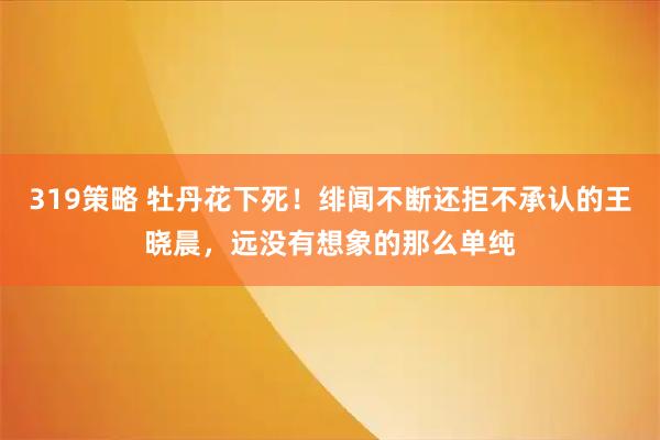 319策略 牡丹花下死！绯闻不断还拒不承认的王晓晨，远没有想象的那么单纯