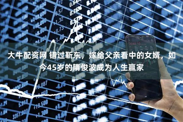 大牛配资网 错过靳东，嫁给父亲看中的女婿，如今45岁的隋俊波成为人生赢家