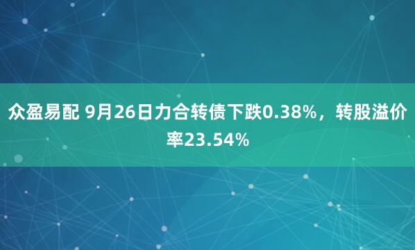 众盈易配 9月26日力合转债下跌0.38%，转股溢价率23.54%