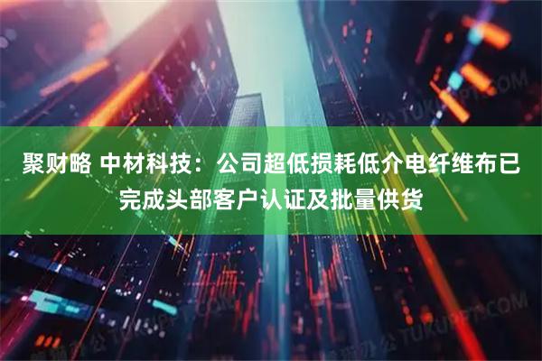 聚财略 中材科技：公司超低损耗低介电纤维布已完成头部客户认证及批量供货
