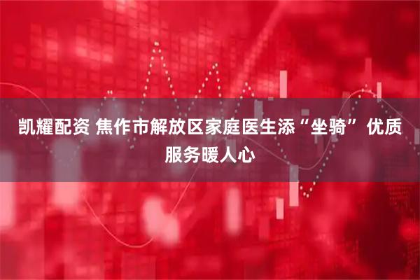凯耀配资 焦作市解放区家庭医生添“坐骑” 优质服务暖人心