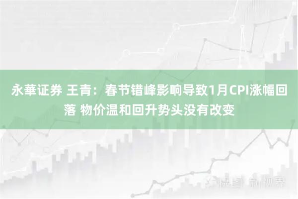 永華证券 王青:春节错峰影响导致1月CPI涨幅回落 物价温和回升势头没有改变