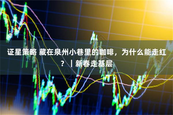 证星策略 藏在泉州小巷里的咖啡，为什么能走红？｜新春走基层