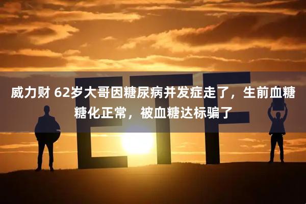 威力财 62岁大哥因糖尿病并发症走了，生前血糖糖化正常，被血糖达标骗了